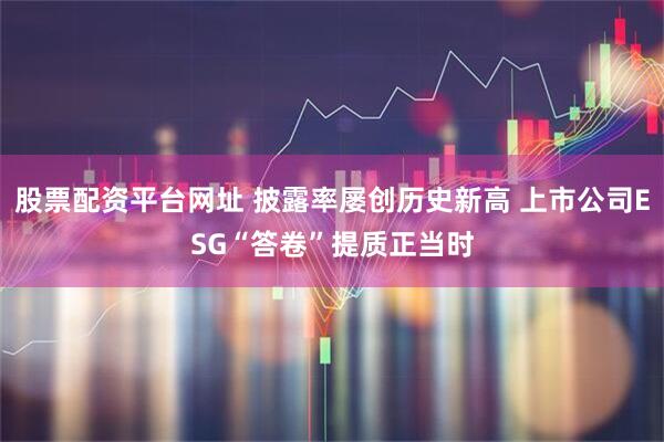 股票配资平台网址 披露率屡创历史新高 上市公司ESG“答卷”提质正当时