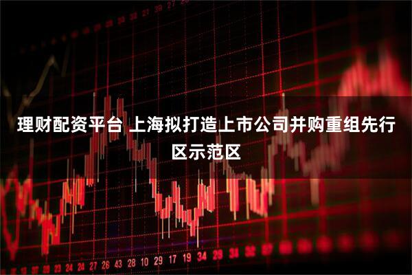 理财配资平台 上海拟打造上市公司并购重组先行区示范区