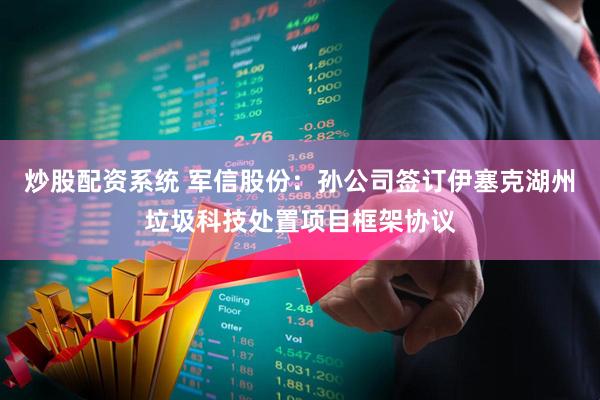 炒股配资系统 军信股份：孙公司签订伊塞克湖州垃圾科技处置项目框架协议
