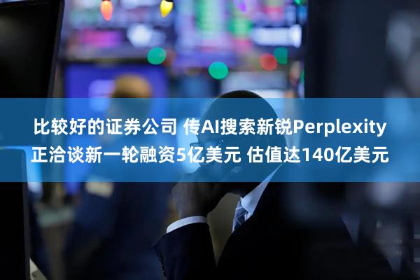 比较好的证券公司 传AI搜索新锐Perplexity正洽谈新一轮融资5亿美元 估值达140亿美元