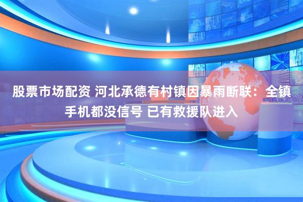 股票市场配资 河北承德有村镇因暴雨断联：全镇手机都没信号 已有救援队进入