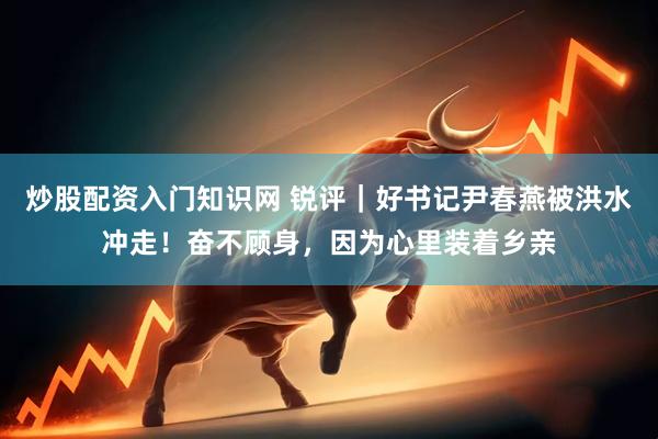 炒股配资入门知识网 锐评｜好书记尹春燕被洪水冲走！奋不顾身，因为心里装着乡亲