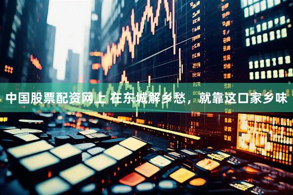中国股票配资网上 在东城解乡愁，就靠这口家乡味