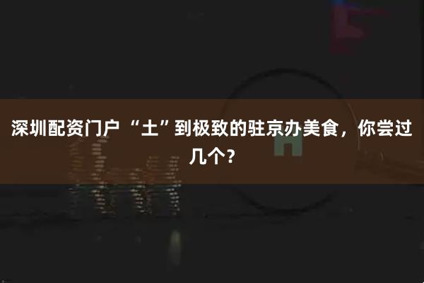 深圳配资门户 “土”到极致的驻京办美食，你尝过几个？