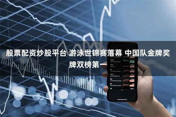 股票配资炒股平台 游泳世锦赛落幕 中国队金牌奖牌双榜第一