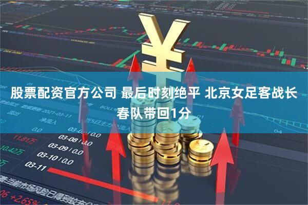 股票配资官方公司 最后时刻绝平 北京女足客战长春队带回1分