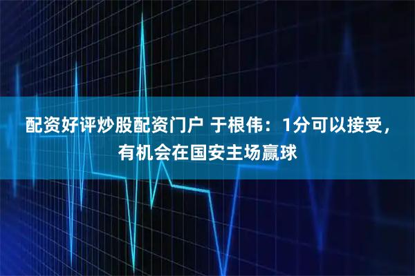 配资好评炒股配资门户 于根伟：1分可以接受，有机会在国安主场赢球
