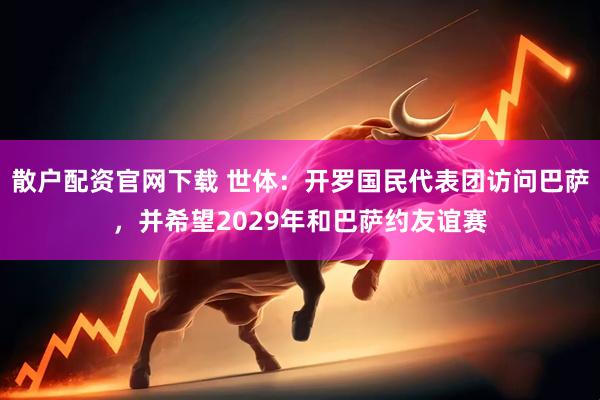 散户配资官网下载 世体：开罗国民代表团访问巴萨，并希望2029年和巴萨约友谊赛