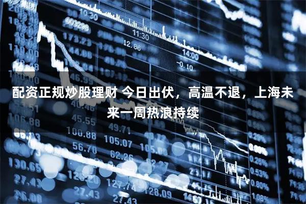 配资正规炒股理财 今日出伏，高温不退，上海未来一周热浪持续