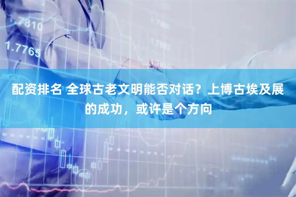 配资排名 全球古老文明能否对话？上博古埃及展的成功，或许是个方向