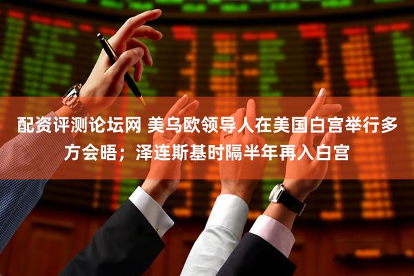配资评测论坛网 美乌欧领导人在美国白宫举行多方会晤；泽连斯基时隔半年再入白宫