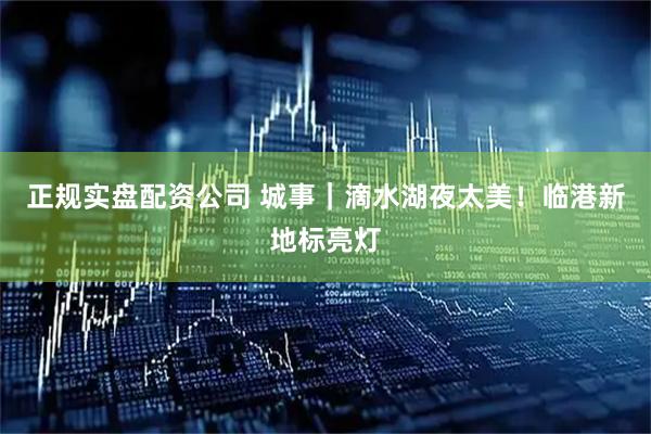正规实盘配资公司 城事｜滴水湖夜太美！临港新地标亮灯