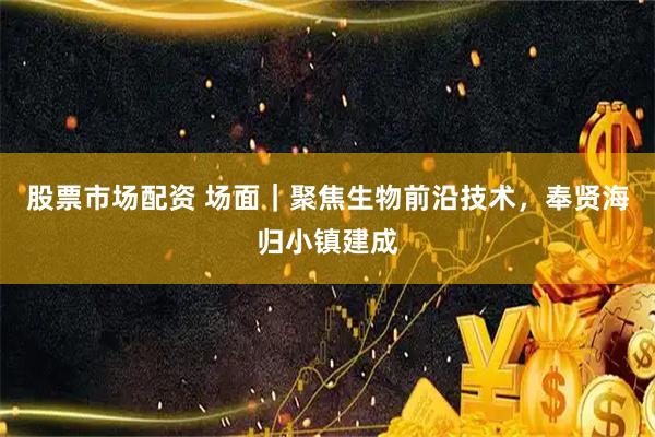 股票市场配资 场面｜聚焦生物前沿技术，奉贤海归小镇建成