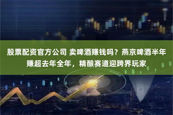 股票配资官方公司 卖啤酒赚钱吗？燕京啤酒半年赚超去年全年，精酿赛道迎跨界玩家