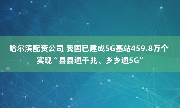 哈尔滨配资公司 我国已建成5G基站459.8万个 实现“县县通千兆、乡乡通5G”