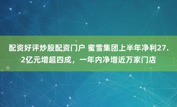 配资好评炒股配资门户 蜜雪集团上半年净利27.2亿元增超四成，一年内净增近万家门店