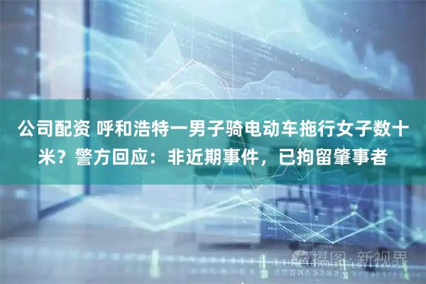 公司配资 呼和浩特一男子骑电动车拖行女子数十米？警方回应：非近期事件，已拘留肇事者