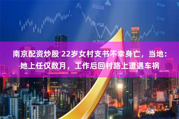 南京配资炒股 22岁女村支书不幸身亡，当地：她上任仅数月，工作后回村路上遭遇车祸