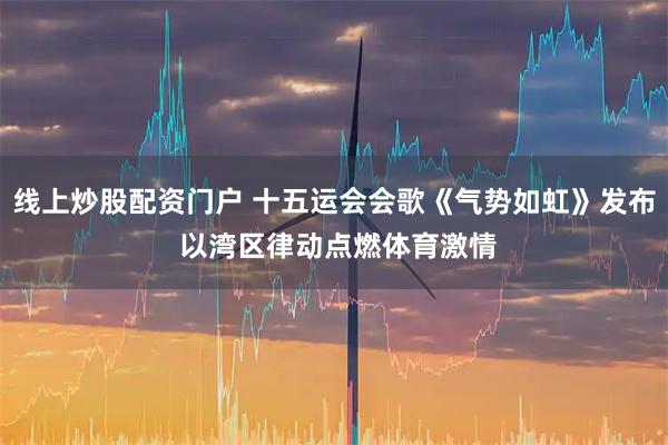 线上炒股配资门户 十五运会会歌《气势如虹》发布 以湾区律动点燃体育激情