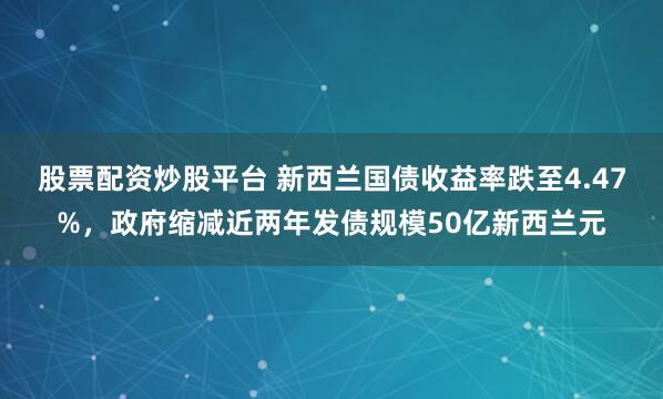 股票配资炒股平台 新西兰国债收益率跌至4.47%，政府缩减近两年发债规模50亿新西兰元