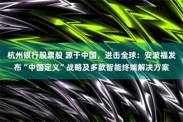 杭州银行股票股 源于中国，进击全球：安波福发布“中国定义”战略及多款智能终端解决方案