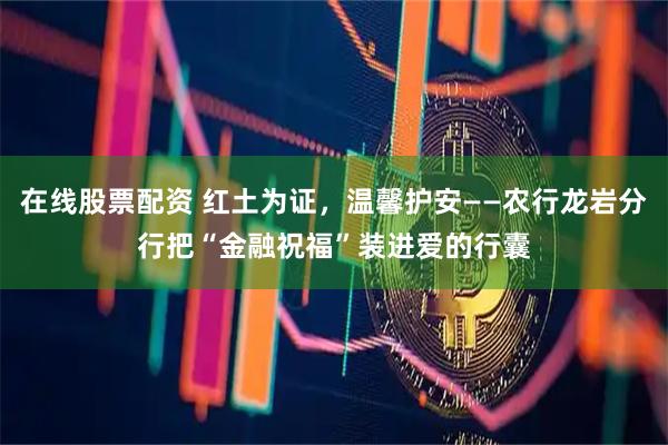 在线股票配资 红土为证，温馨护安——农行龙岩分行把“金融祝福”装进爱的行囊