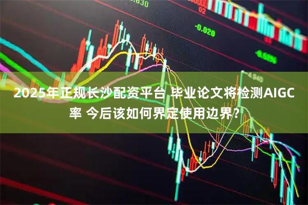 2025年正规长沙配资平台 毕业论文将检测AIGC率 今后该如何界定使用边界？