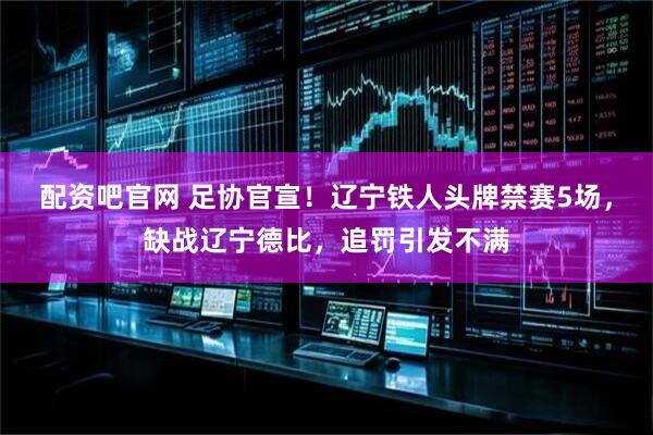 配资吧官网 足协官宣！辽宁铁人头牌禁赛5场，缺战辽宁德比，追罚引发不满