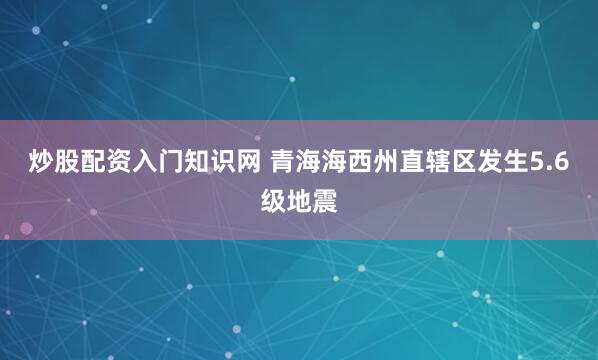 炒股配资入门知识网 青海海西州直辖区发生5.6级地震